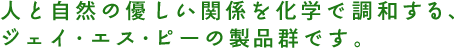 人と自然の優しい関係を化学で調和する、ジェイ・エス・ピーの製品群です。