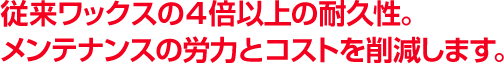 従来ワックスの4倍以上の耐久性。メンテナンスの労力とコストを削減します。